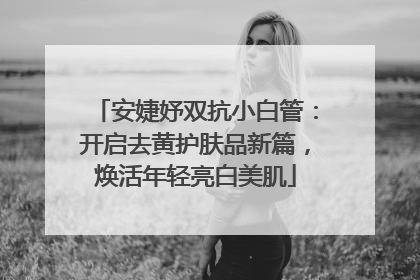 安婕妤双抗小白管：开启去黄护肤品新篇，焕活年轻亮白美肌