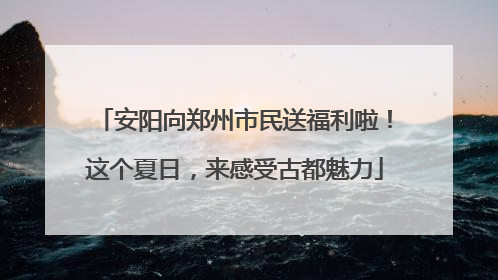 安阳向郑州市民送福利啦！这个夏日，来感受古都魅力