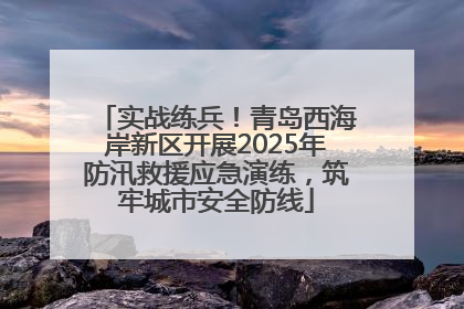 实战练兵！青岛西海岸新区开展2025年防汛救援应急演练，筑牢城市安全防线