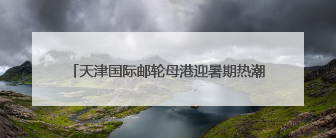 天津国际邮轮母港迎暑期热潮 预计接待旅客逾14万人次