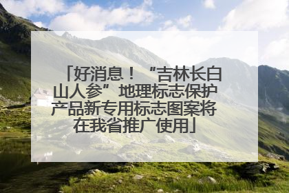 好消息！“吉林长白山人参”地理标志保护产品新专用标志图案将在我省推广使用