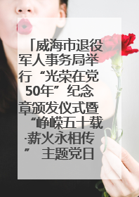 威海市退役军人事务局举行“光荣在党50年”纪念章颁发仪式暨“峥嵘五十载·薪火永相传” 主题党日活动
