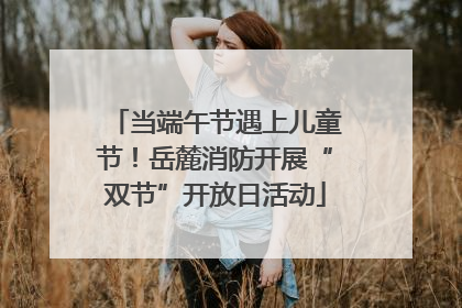 当端午节遇上儿童节！岳麓消防开展“双节”开放日活动