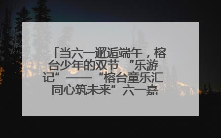 当六一邂逅端午，榕台少年的双节 “乐游记”——“榕台童乐汇 同心筑未来”六一嘉年华活动顺利举行