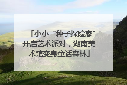 小小“种子探险家”开启艺术派对，湖南美术馆变身童话森林