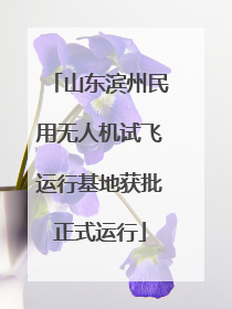 山东滨州民用无人机试飞运行基地获批正式运行