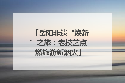岳阳非遗“焕新”之旅：老技艺点燃旅游新烟火