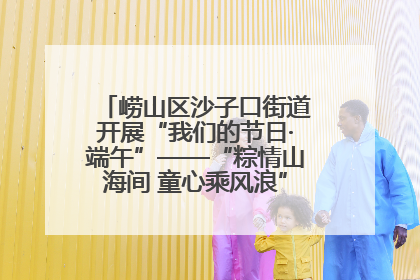 崂山区沙子口街道开展“我们的节日·端午”——“粽情山海间 童心乘风浪”文明实践活动