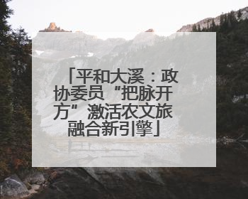 平和大溪：政协委员“把脉开方”激活农文旅融合新引擎