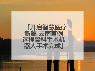 开启智慧医疗新篇 云南首例远程骨科手术机器人手术完成