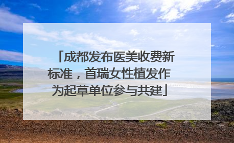 成都发布医美收费新标准，首瑞女性植发作为起草单位参与共建