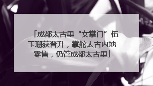 成都太古里“女掌门”伍玉珊获晋升，掌舵太古内地零售，仍管成都太古里
