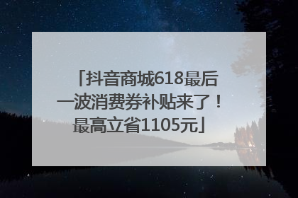 抖音商城618最后一波消费券补贴来了！最高立省1105元