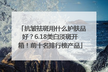 抗皱祛斑用什么护肤品好？6.18美白淡斑开箱！前十名排行榜产品