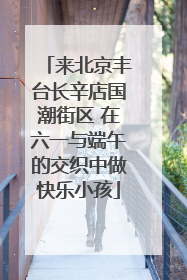 来北京丰台长辛店国潮街区 在六一与端午的交织中做快乐小孩