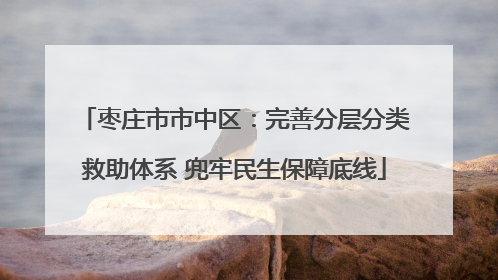 枣庄市市中区：完善分层分类救助体系 兜牢民生保障底线