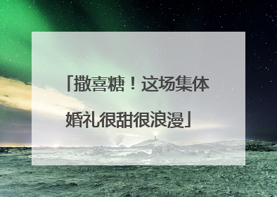 撒喜糖！这场集体婚礼很甜很浪漫
