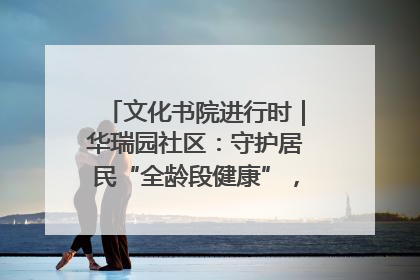 文化书院进行时｜华瑞园社区：守护居民“全龄段健康”，“圈”出幸福感
