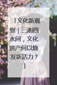 文化新观察｜三湘四水间，文化遗产何以焕发新活力？