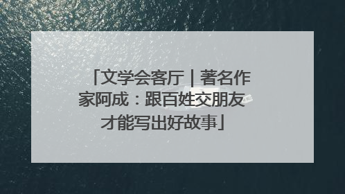 文学会客厅｜著名作家阿成：跟百姓交朋友才能写出好故事