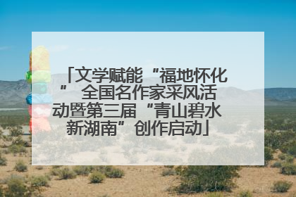 文学赋能“福地怀化” 全国名作家采风活动暨第三届“青山碧水新湖南”创作启动