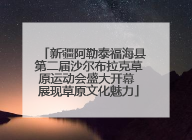 新疆阿勒泰福海县第二届沙尔布拉克草原运动会盛大开幕 展现草原文化魅力