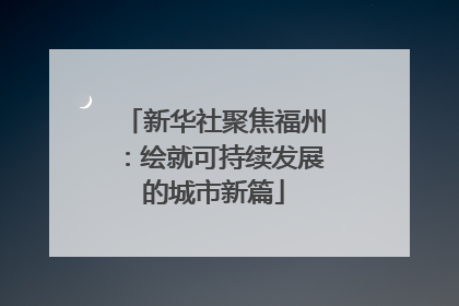 新华社聚焦福州：绘就可持续发展的城市新篇