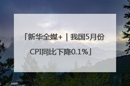 新华全媒+｜我国5月份CPI同比下降0.1%