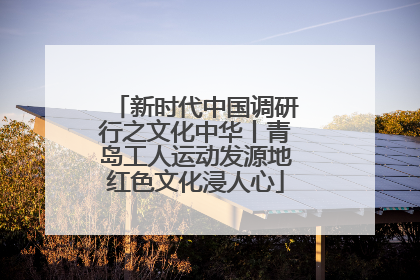 新时代中国调研行之文化中华丨青岛工人运动发源地红色文化浸人心
