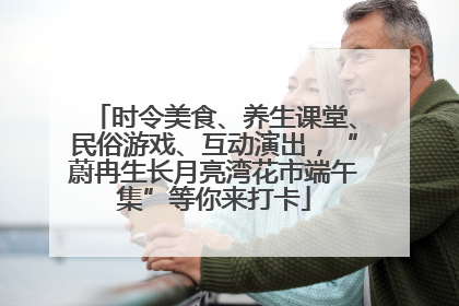 时令美食、养生课堂、民俗游戏、互动演出，“蔚冉生长月亮湾花市端午集”等你来打卡