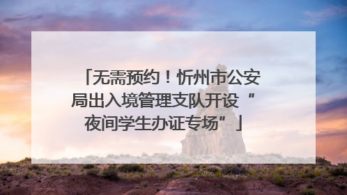 无需预约！忻州市公安局出入境管理支队开设“夜间学生办证专场”