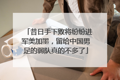 昔日手下败将纷纷进军美加墨，留给中国男足的弱队真的不多了