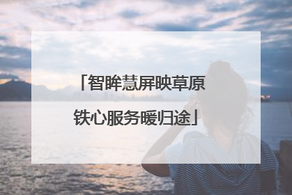 智眸慧屏映草原 铁心服务暖归途