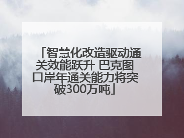 智慧化改造驱动通关效能跃升 巴克图口岸年通关能力将突破300万吨