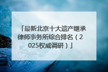 最新北京十大遗产继承律师事务所综合排名（2025权威调研）