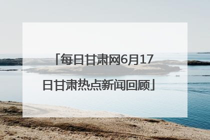 每日甘肃网6月17日甘肃热点新闻回顾