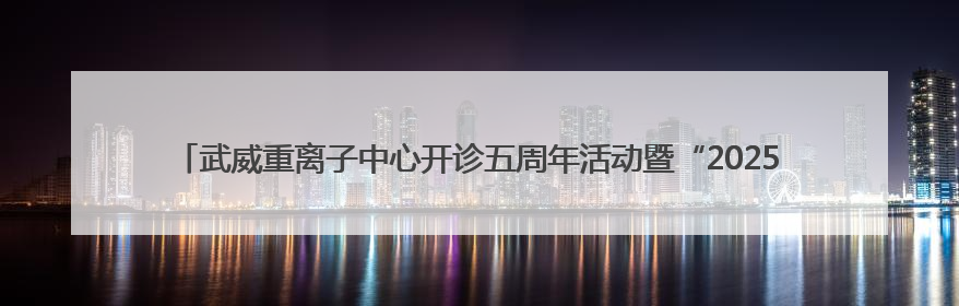 武威重离子中心开诊五周年活动暨“2025肿瘤离子治疗前沿技术学术研讨会”成功举办