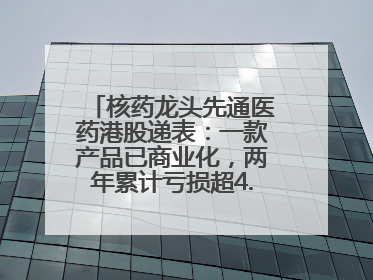 核药龙头先通医药港股递表：一款产品已商业化，两年累计亏损超4.6亿元