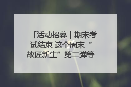 活动招募｜期末考试结束 这个周末“故匠新生”第二弹等着同学们来体验！