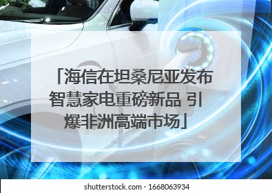 海信在坦桑尼亚发布智慧家电重磅新品 引爆非洲高端市场