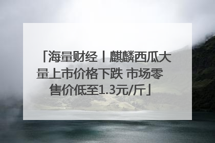 海量财经丨麒麟西瓜大量上市价格下跌 市场零售价低至1.3元/斤