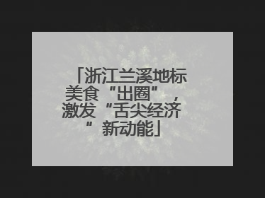 浙江兰溪地标美食“出圈”，激发“舌尖经济”新动能