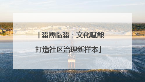 淄博临淄：文化赋能 打造社区治理新样本