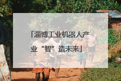 淄博工业机器人产业“智”造未来