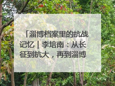 淄博档案里的抗战记忆｜李培南：从长征到抗大，再到淄博的革命足迹