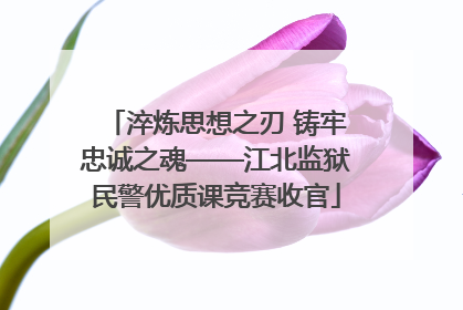 淬炼思想之刃 铸牢忠诚之魂——江北监狱民警优质课竞赛收官
