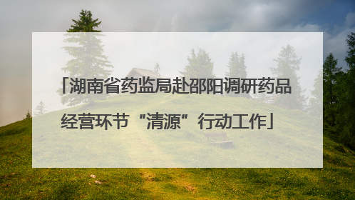 湖南省药监局赴邵阳调研药品经营环节“清源”行动工作