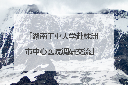 湖南工业大学赴株洲市中心医院调研交流