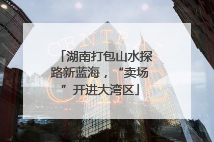 湖南打包山水探路新蓝海，“卖场”开进大湾区