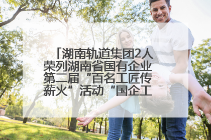 湖南轨道集团2人荣列湖南省国有企业第二届“百名工匠传薪火”活动“国企工匠”人才宣传名单